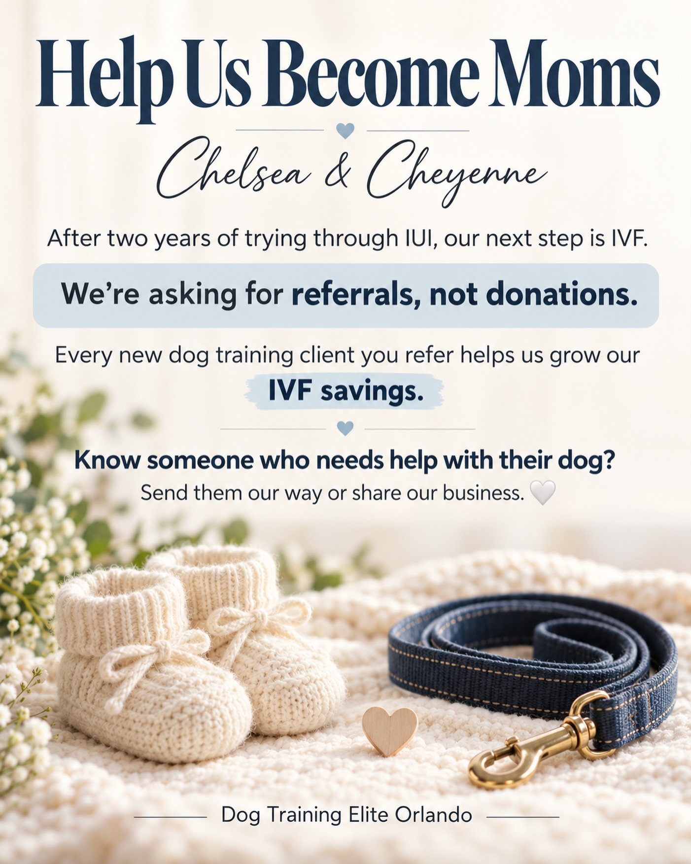 We want to share something personal with you all. 🤍

For the past two years, Chelsea and I have been trying to become moms through IUI. After multiple unsuccessful attempts, our next step is IVF, a hopeful new chapter that comes with a significant financial cost.

We aren&rsquo;t asking for donations. We&rsquo;re asking for referrals.

If you know someone who needs dog training, please send them our way. Every new client you refer helps us add to our IVF savings and brings us closer to the family we&rsquo;ve been dreaming of.

We&rsquo;ve also applied for fertility grants, and we are willing to donate a fully trained service dog to someone in need in exchange for fertility care through a partnership with a fertility clinic or provider. If you know someone who might be open to this partnership, we would be grateful for an introduction.

Referring a friend, sharing our business, or connecting us with a potential partner means more than you know. Thank you for supporting the work we love and our dream of becoming moms. 🤍